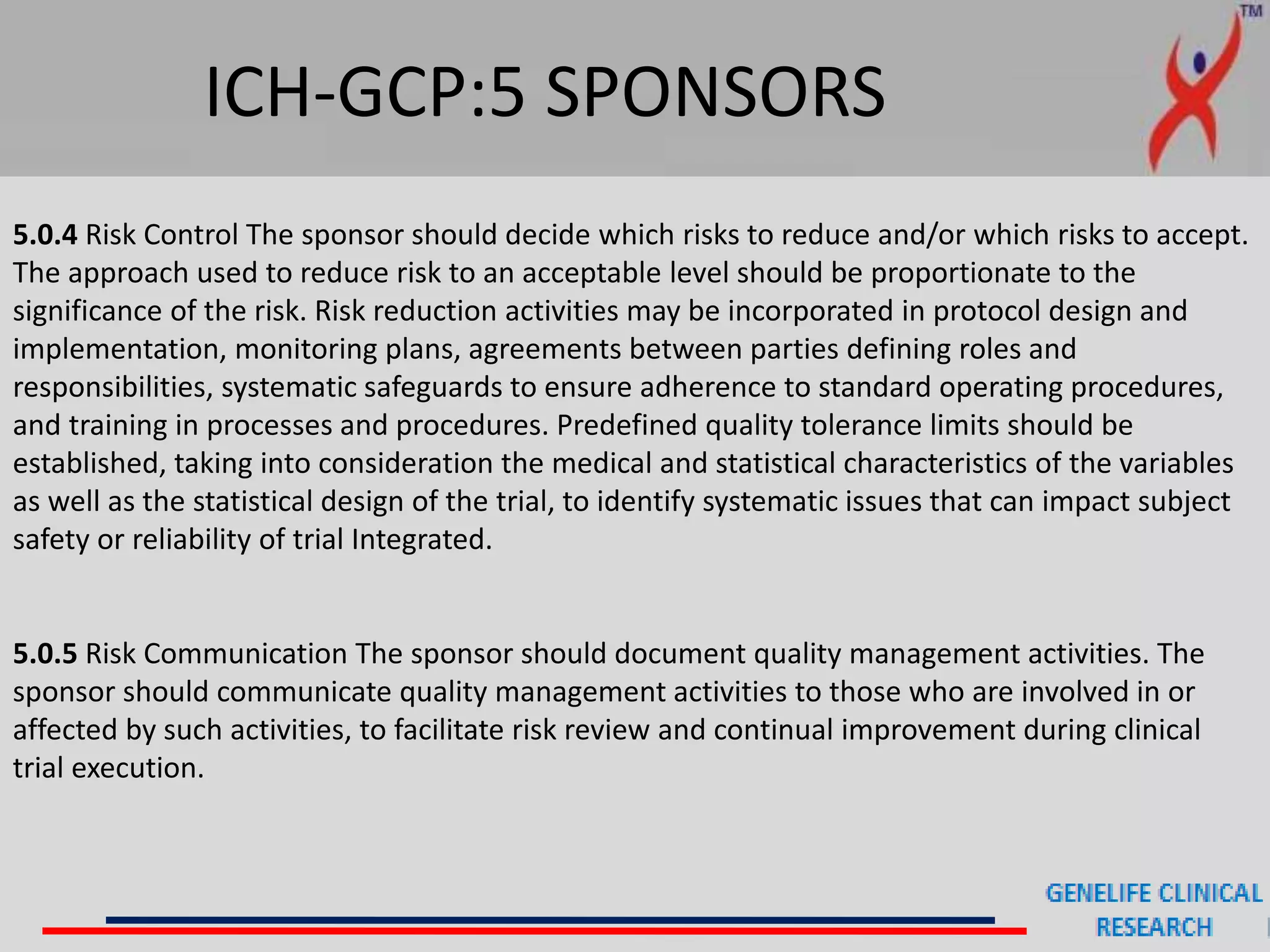 ICH-GCP:5 SPONSORS
5.0.4 Risk Control The sponsor should decide which risks to reduce and/or which risks to accept.
The approach used to reduce risk to an acceptable level should be proportionate to the
significance of the risk. Risk reduction activities may be incorporated in protocol design and
implementation, monitoring plans, agreements between parties defining roles and
responsibilities, systematic safeguards to ensure adherence to standard operating procedures,
and training in processes and procedures. Predefined quality tolerance limits should be
established, taking into consideration the medical and statistical characteristics of the variables
as well as the statistical design of the trial, to identify systematic issues that can impact subject
safety or reliability of trial Integrated.
5.0.5 Risk Communication The sponsor should document quality management activities. The
sponsor should communicate quality management activities to those who are involved in or
affected by such activities, to facilitate risk review and continual improvement during clinical
trial execution.
 