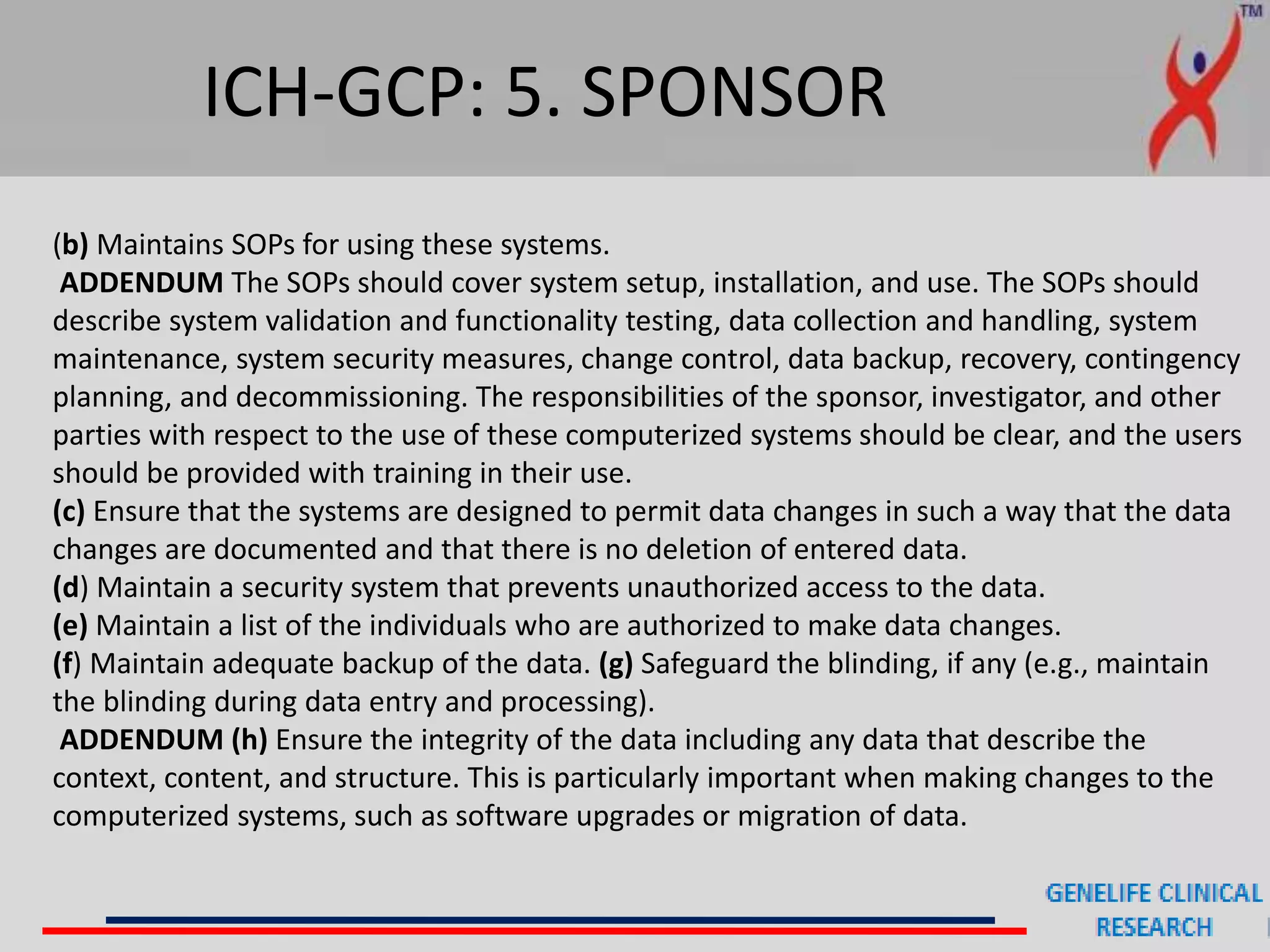 ICH-GCP: 5. SPONSOR
(b) Maintains SOPs for using these systems.
ADDENDUM The SOPs should cover system setup, installation, and use. The SOPs should
describe system validation and functionality testing, data collection and handling, system
maintenance, system security measures, change control, data backup, recovery, contingency
planning, and decommissioning. The responsibilities of the sponsor, investigator, and other
parties with respect to the use of these computerized systems should be clear, and the users
should be provided with training in their use.
(c) Ensure that the systems are designed to permit data changes in such a way that the data
changes are documented and that there is no deletion of entered data.
(d) Maintain a security system that prevents unauthorized access to the data.
(e) Maintain a list of the individuals who are authorized to make data changes.
(f) Maintain adequate backup of the data. (g) Safeguard the blinding, if any (e.g., maintain
the blinding during data entry and processing).
ADDENDUM (h) Ensure the integrity of the data including any data that describe the
context, content, and structure. This is particularly important when making changes to the
computerized systems, such as software upgrades or migration of data.
 