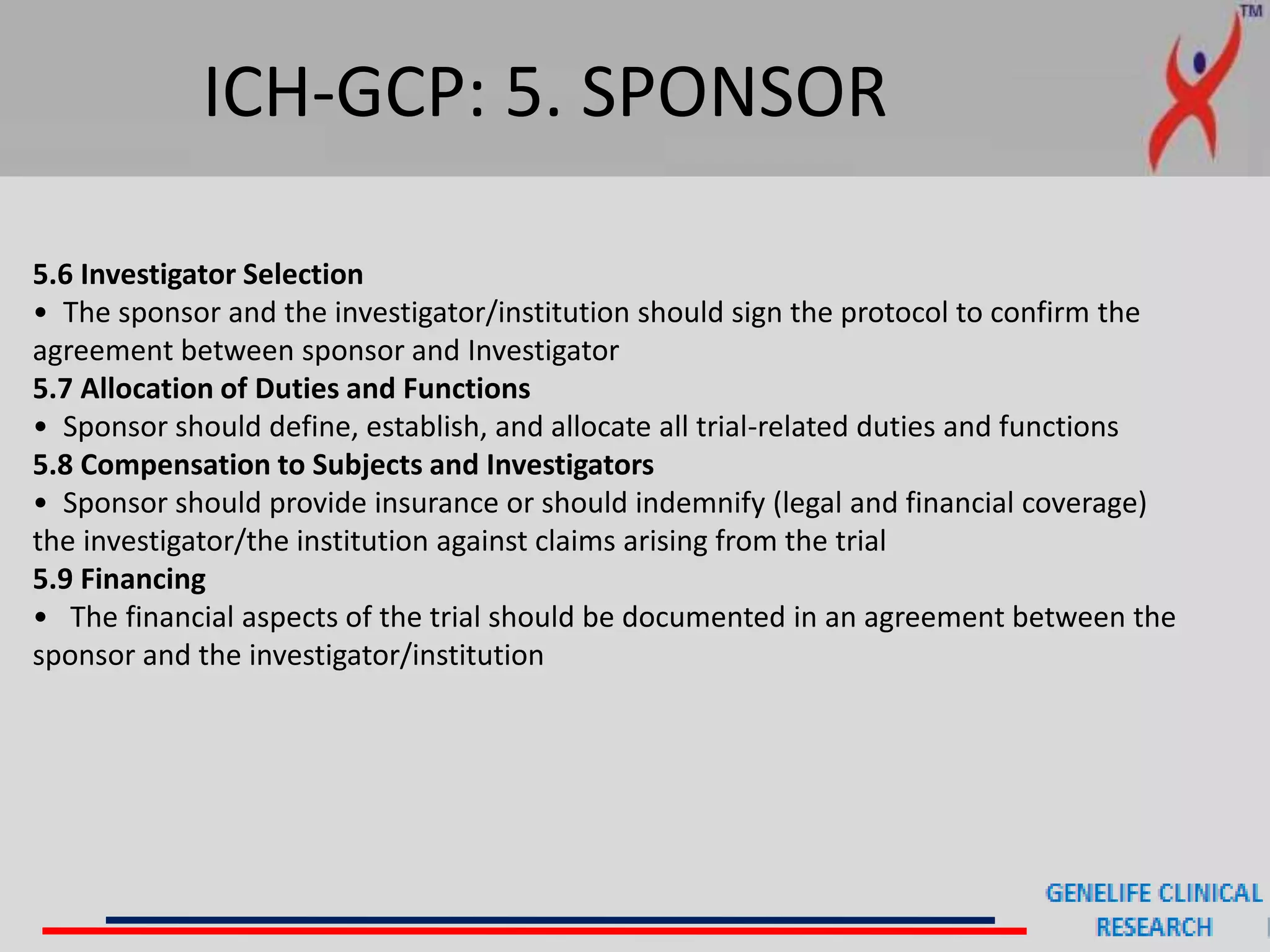 ICH-GCP: 5. SPONSOR
5.6 Investigator Selection
• The sponsor and the investigator/institution should sign the protocol to confirm the
agreement between sponsor and Investigator
5.7 Allocation of Duties and Functions
• Sponsor should define, establish, and allocate all trial-related duties and functions
5.8 Compensation to Subjects and Investigators
• Sponsor should provide insurance or should indemnify (legal and financial coverage)
the investigator/the institution against claims arising from the trial
5.9 Financing
• The financial aspects of the trial should be documented in an agreement between the
sponsor and the investigator/institution
 
