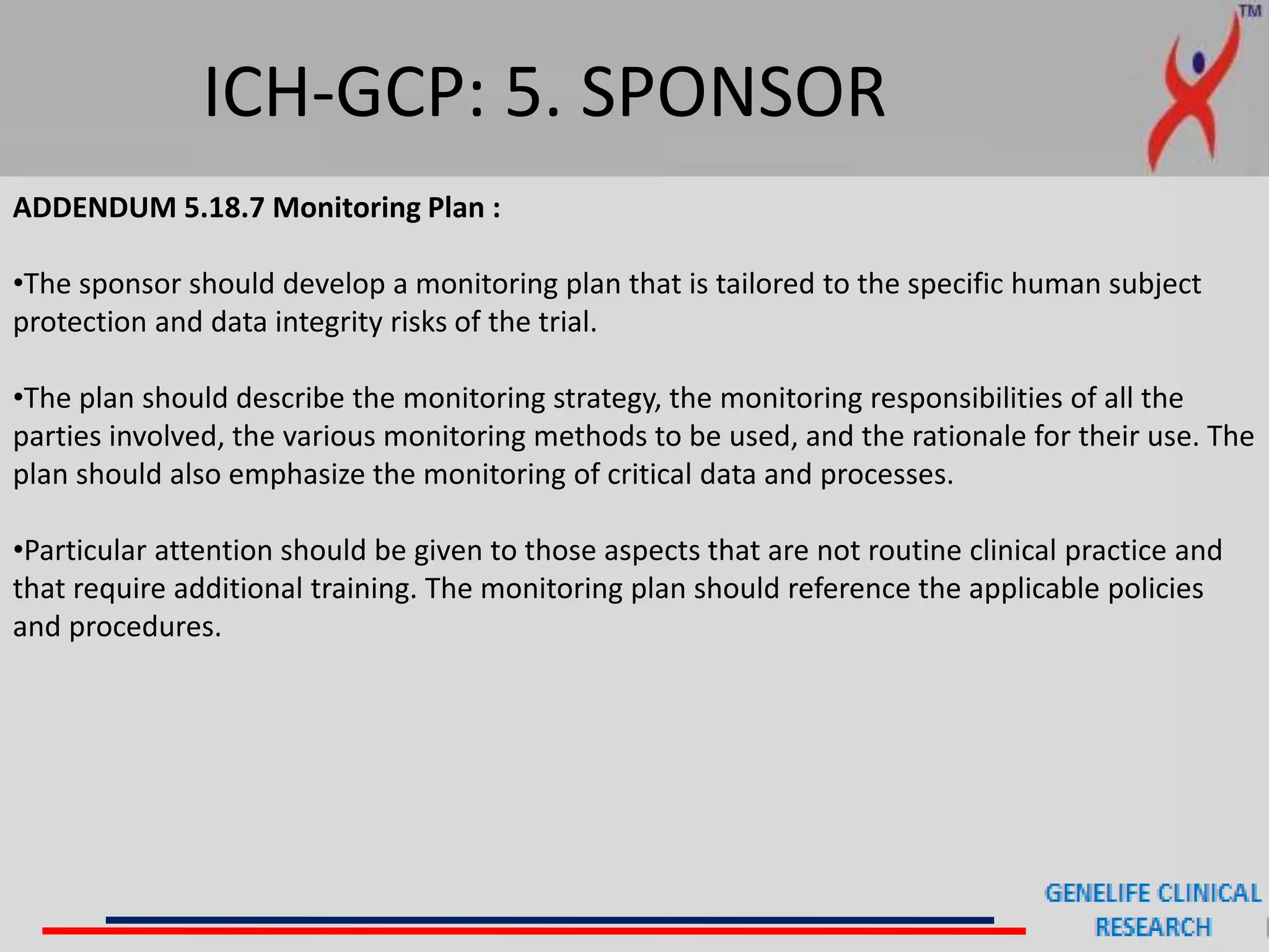 ICH-GCP: 5. SPONSOR
ADDENDUM 5.18.7 Monitoring Plan :
•The sponsor should develop a monitoring plan that is tailored to the specific human subject
protection and data integrity risks of the trial.
•The plan should describe the monitoring strategy, the monitoring responsibilities of all the
parties involved, the various monitoring methods to be used, and the rationale for their use. The
plan should also emphasize the monitoring of critical data and processes.
•Particular attention should be given to those aspects that are not routine clinical practice and
that require additional training. The monitoring plan should reference the applicable policies
and procedures.
 