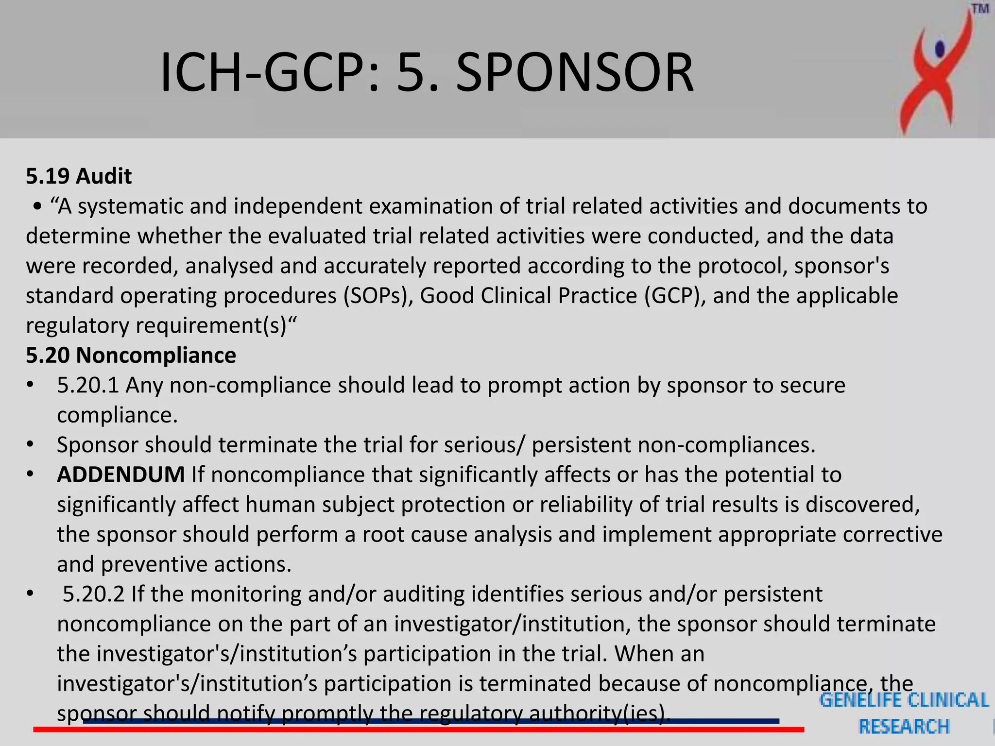 ICH-GCP: 5. SPONSOR
5.19 Audit
• “A systematic and independent examination of trial related activities and documents to
determine whether the evaluated trial related activities were conducted, and the data
were recorded, analysed and accurately reported according to the protocol, sponsor's
standard operating procedures (SOPs), Good Clinical Practice (GCP), and the applicable
regulatory requirement(s)“
5.20 Noncompliance
• 5.20.1 Any non-compliance should lead to prompt action by sponsor to secure
compliance.
• Sponsor should terminate the trial for serious/ persistent non-compliances.
• ADDENDUM If noncompliance that significantly affects or has the potential to
significantly affect human subject protection or reliability of trial results is discovered,
the sponsor should perform a root cause analysis and implement appropriate corrective
and preventive actions.
• 5.20.2 If the monitoring and/or auditing identifies serious and/or persistent
noncompliance on the part of an investigator/institution, the sponsor should terminate
the investigator's/institution’s participation in the trial. When an
investigator's/institution’s participation is terminated because of noncompliance, the
sponsor should notify promptly the regulatory authority(ies).
 