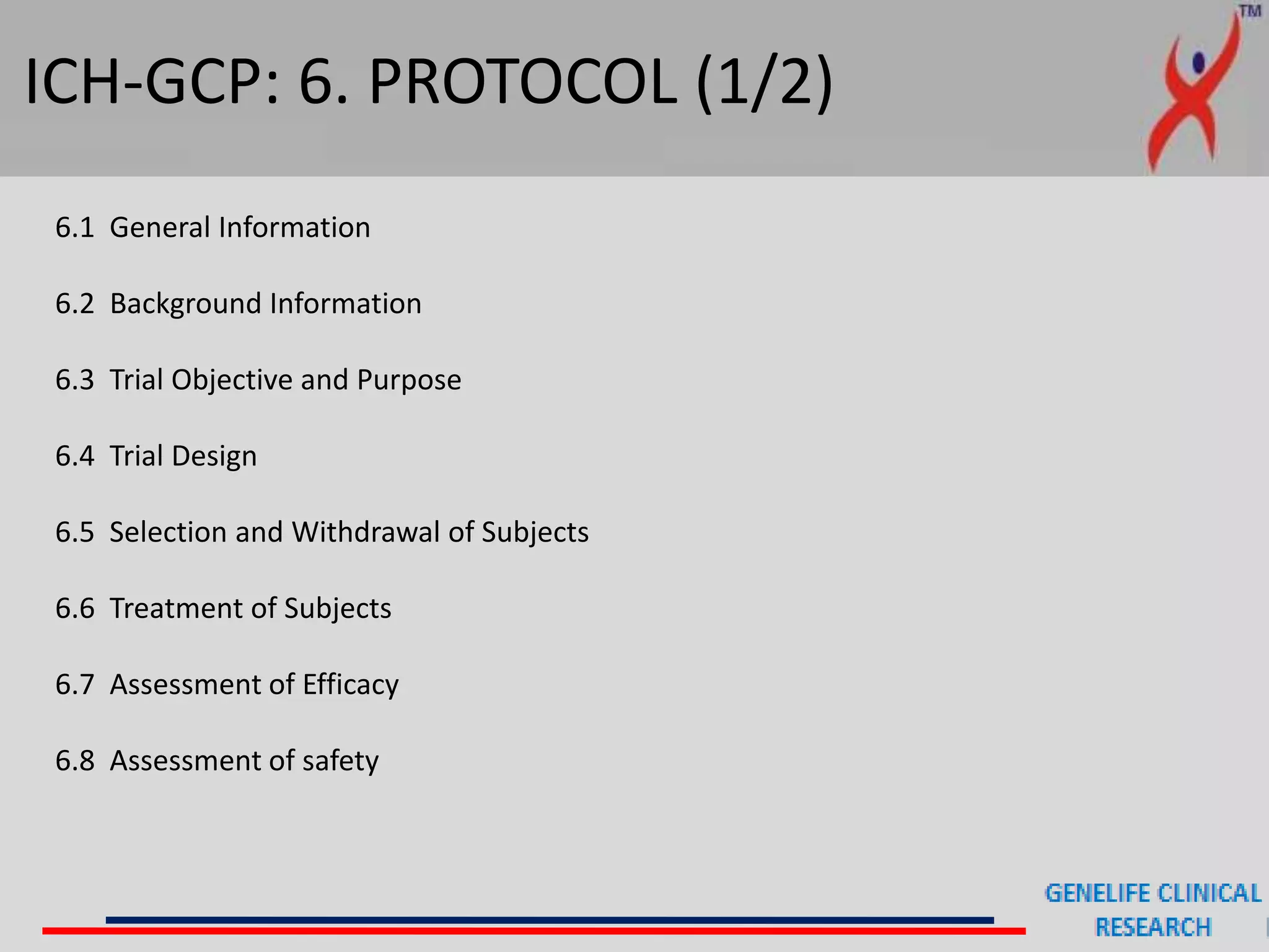 ICH-GCP: 6. PROTOCOL (1/2)
6.1 General Information
6.2 Background Information
6.3 Trial Objective and Purpose
6.4 Trial Design
6.5 Selection and Withdrawal of Subjects
6.6 Treatment of Subjects
6.7 Assessment of Efficacy
6.8 Assessment of safety
 