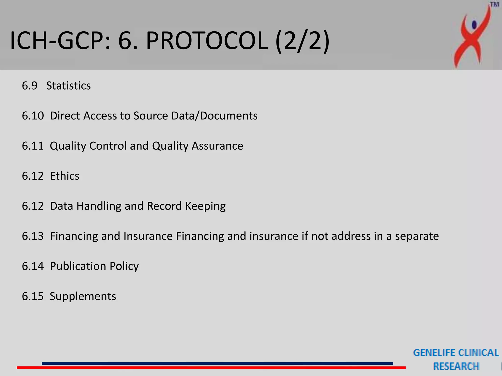 ICH-GCP: 6. PROTOCOL (2/2)
6.9 Statistics
6.10 Direct Access to Source Data/Documents
6.11 Quality Control and Quality Assurance
6.12 Ethics
6.12 Data Handling and Record Keeping
6.13 Financing and Insurance Financing and insurance if not address in a separate
6.14 Publication Policy
6.15 Supplements
 