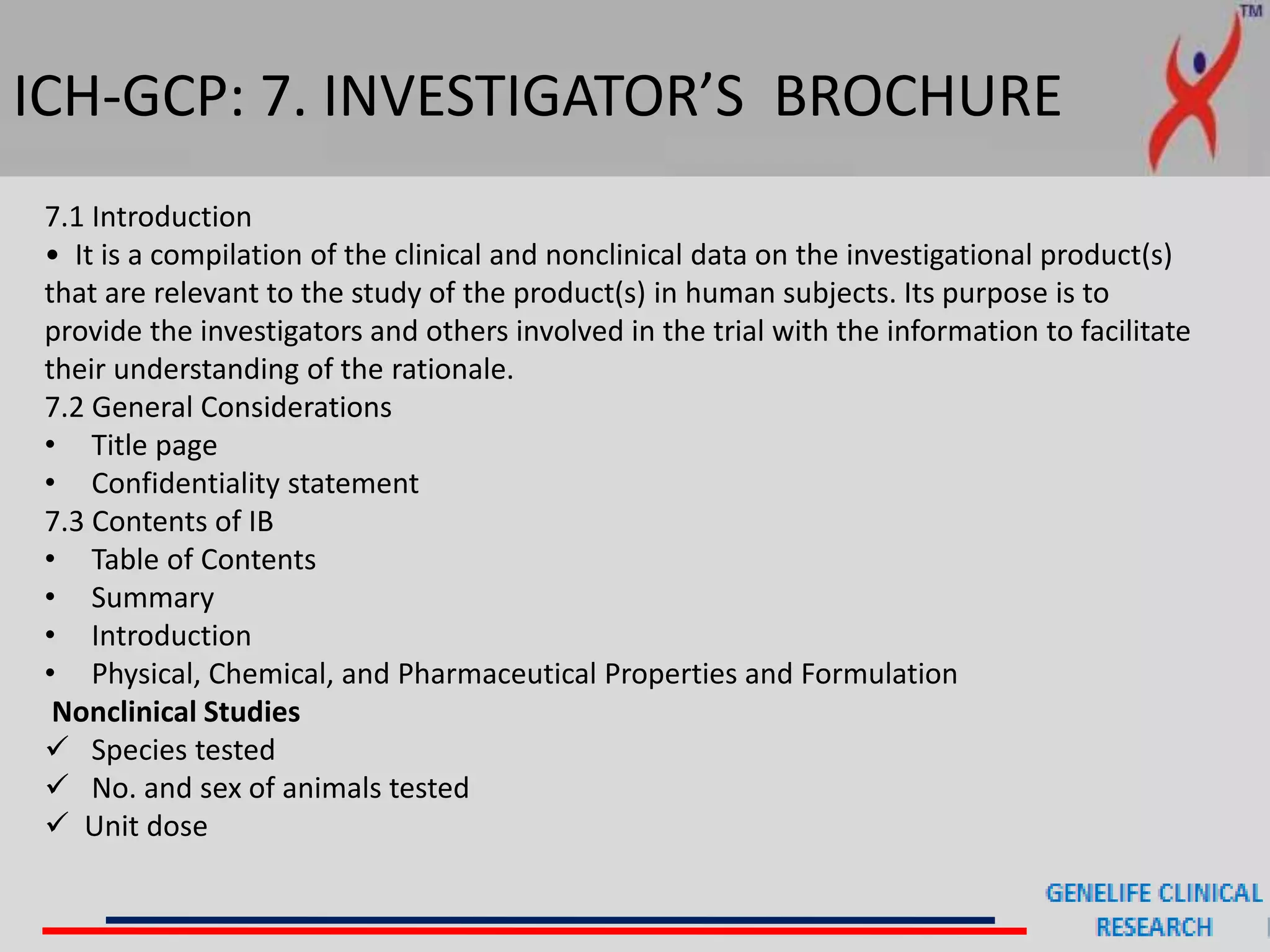 ICH-GCP: 7. INVESTIGATOR’S BROCHURE
7.1 Introduction
• It is a compilation of the clinical and nonclinical data on the investigational product(s)
that are relevant to the study of the product(s) in human subjects. Its purpose is to
provide the investigators and others involved in the trial with the information to facilitate
their understanding of the rationale.
7.2 General Considerations
• Title page
• Confidentiality statement
7.3 Contents of IB
• Table of Contents
• Summary
• Introduction
• Physical, Chemical, and Pharmaceutical Properties and Formulation
Nonclinical Studies
 Species tested
 No. and sex of animals tested
 Unit dose
 