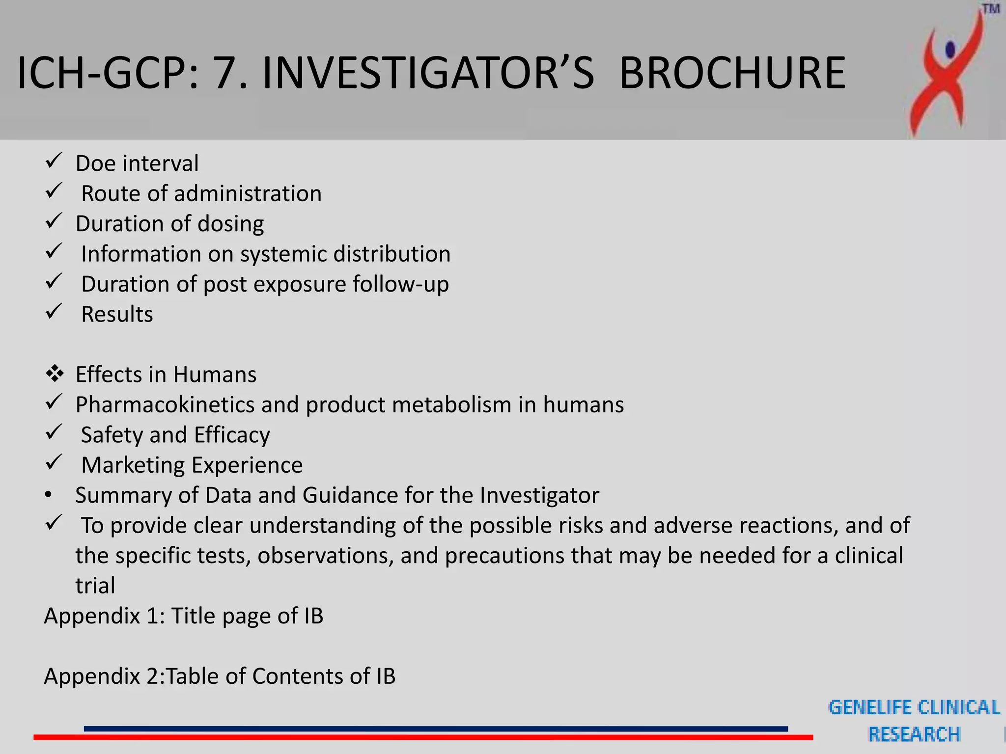 ICH-GCP: 7. INVESTIGATOR’S BROCHURE
 Doe interval
 Route of administration
 Duration of dosing
 Information on systemic distribution
 Duration of post exposure follow-up
 Results
 Effects in Humans
 Pharmacokinetics and product metabolism in humans
 Safety and Efficacy
 Marketing Experience
• Summary of Data and Guidance for the Investigator
 To provide clear understanding of the possible risks and adverse reactions, and of
the specific tests, observations, and precautions that may be needed for a clinical
trial
Appendix 1: Title page of IB
Appendix 2:Table of Contents of IB
 