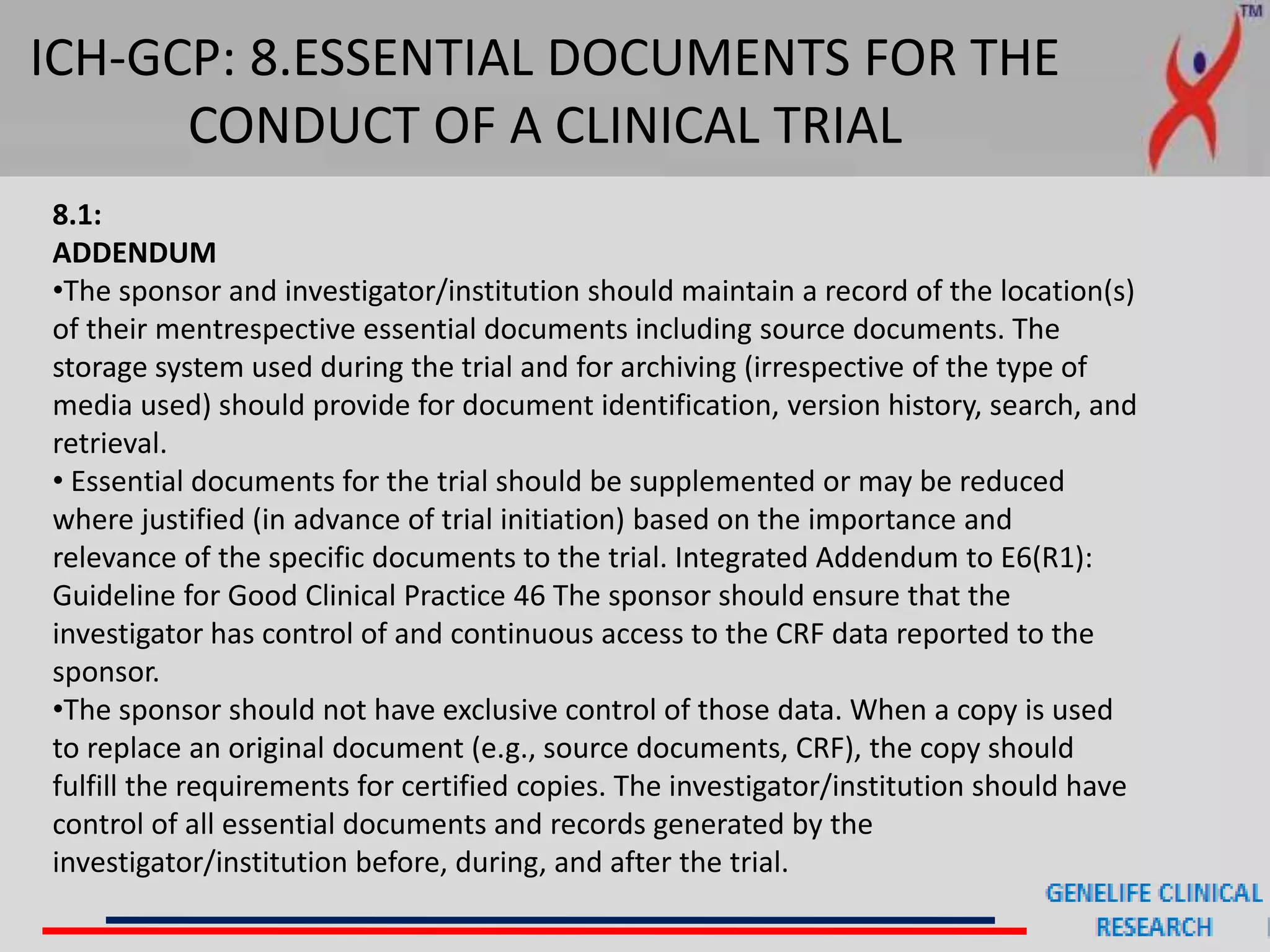 ICH-GCP: 8.ESSENTIAL DOCUMENTS FOR THE
CONDUCT OF A CLINICAL TRIAL
8.1:
ADDENDUM
•The sponsor and investigator/institution should maintain a record of the location(s)
of their mentrespective essential documents including source documents. The
storage system used during the trial and for archiving (irrespective of the type of
media used) should provide for document identification, version history, search, and
retrieval.
• Essential documents for the trial should be supplemented or may be reduced
where justified (in advance of trial initiation) based on the importance and
relevance of the specific documents to the trial. Integrated Addendum to E6(R1):
Guideline for Good Clinical Practice 46 The sponsor should ensure that the
investigator has control of and continuous access to the CRF data reported to the
sponsor.
•The sponsor should not have exclusive control of those data. When a copy is used
to replace an original document (e.g., source documents, CRF), the copy should
fulfill the requirements for certified copies. The investigator/institution should have
control of all essential documents and records generated by the
investigator/institution before, during, and after the trial.
 