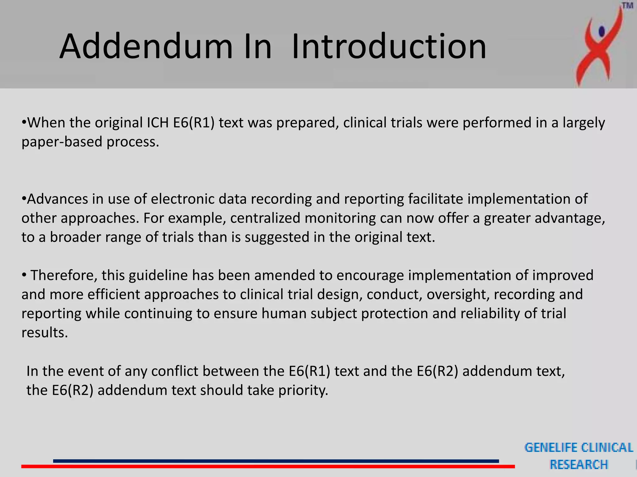 Addendum In Introduction
•When the original ICH E6(R1) text was prepared, clinical trials were performed in a largely
paper-based process.
•Advances in use of electronic data recording and reporting facilitate implementation of
other approaches. For example, centralized monitoring can now offer a greater advantage,
to a broader range of trials than is suggested in the original text.
• Therefore, this guideline has been amended to encourage implementation of improved
and more efficient approaches to clinical trial design, conduct, oversight, recording and
reporting while continuing to ensure human subject protection and reliability of trial
results.
In the event of any conflict between the E6(R1) text and the E6(R2) addendum text,
the E6(R2) addendum text should take priority.
 
