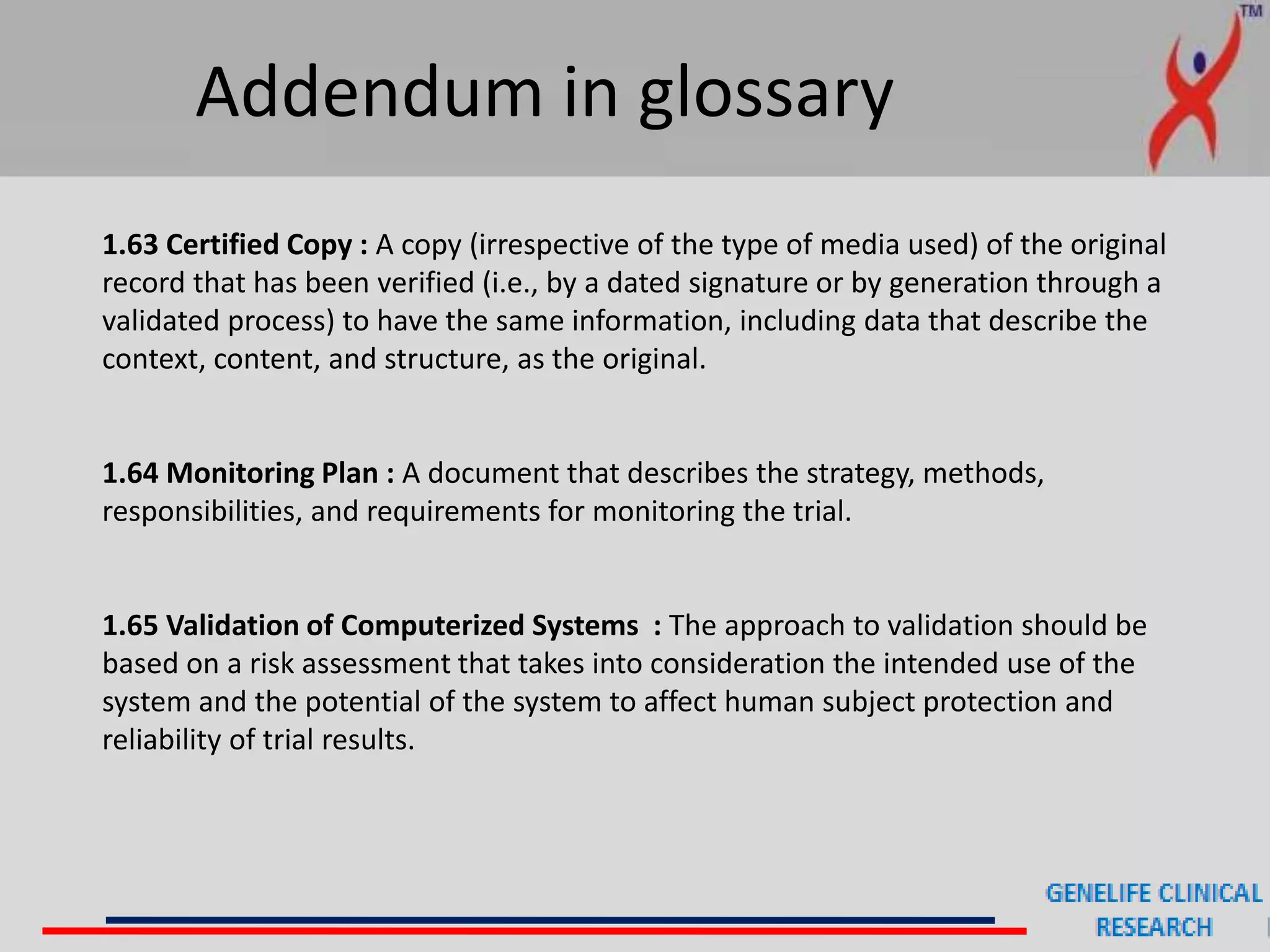 Addendum in glossary
1.63 Certified Copy : A copy (irrespective of the type of media used) of the original
record that has been verified (i.e., by a dated signature or by generation through a
validated process) to have the same information, including data that describe the
context, content, and structure, as the original.
1.64 Monitoring Plan : A document that describes the strategy, methods,
responsibilities, and requirements for monitoring the trial.
1.65 Validation of Computerized Systems : The approach to validation should be
based on a risk assessment that takes into consideration the intended use of the
system and the potential of the system to affect human subject protection and
reliability of trial results.
 