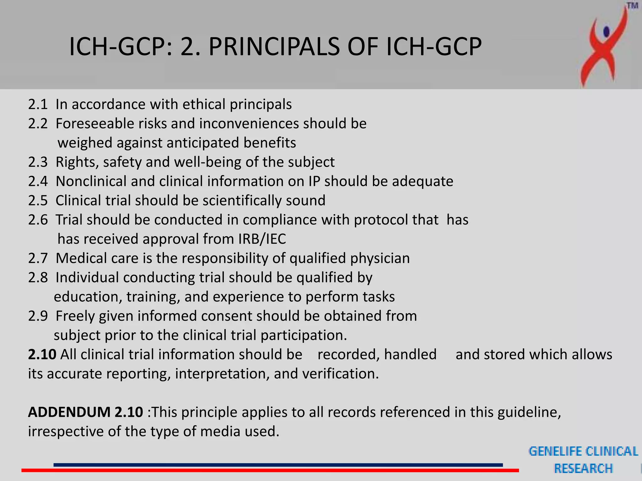 ICH-GCP: 2. PRINCIPALS OF ICH-GCP
2.1 In accordance with ethical principals
2.2 Foreseeable risks and inconveniences should be
weighed against anticipated benefits
2.3 Rights, safety and well-being of the subject
2.4 Nonclinical and clinical information on IP should be adequate
2.5 Clinical trial should be scientifically sound
2.6 Trial should be conducted in compliance with protocol that has
has received approval from IRB/IEC
2.7 Medical care is the responsibility of qualified physician
2.8 Individual conducting trial should be qualified by
education, training, and experience to perform tasks
2.9 Freely given informed consent should be obtained from
subject prior to the clinical trial participation.
2.10 All clinical trial information should be recorded, handled and stored which allows
its accurate reporting, interpretation, and verification.
ADDENDUM 2.10 :This principle applies to all records referenced in this guideline,
irrespective of the type of media used.
 