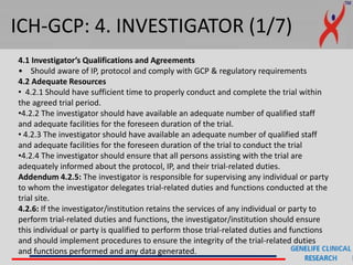 ICH-GCP: 4. INVESTIGATOR (1/7)
4.1 Investigator’s Qualifications and Agreements
• Should aware of IP, protocol and comply with GCP & regulatory requirements
4.2 Adequate Resources
• 4.2.1 Should have sufficient time to properly conduct and complete the trial within
the agreed trial period.
•4.2.2 The investigator should have available an adequate number of qualified staff
and adequate facilities for the foreseen duration of the trial.
• 4.2.3 The investigator should have available an adequate number of qualified staff
and adequate facilities for the foreseen duration of the trial to conduct the trial
•4.2.4 The investigator should ensure that all persons assisting with the trial are
adequately informed about the protocol, IP, and their trial-related duties.
Addendum 4.2.5: The investigator is responsible for supervising any individual or party
to whom the investigator delegates trial-related duties and functions conducted at the
trial site.
4.2.6: If the investigator/institution retains the services of any individual or party to
perform trial-related duties and functions, the investigator/institution should ensure
this individual or party is qualified to perform those trial-related duties and functions
and should implement procedures to ensure the integrity of the trial-related duties
and functions performed and any data generated.
 
