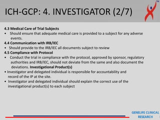 ICH-GCP: 4. INVESTIGATOR (2/7)
4.3 Medical Care of Trial Subjects
• Should ensure that adequate medical care is provided to a subject for any adverse
events.
4.4 Communication with IRB/IEC
• Should provide to the IRB/IEC all documents subject to review
4.5 Compliance with Protocol
• Conduct the trial in compliance with the protocol, approved by sponsor, regulatory
authorities and IRB/IEC, should not deviate from the same and also document the
deviations. Investigational Product(s)
• Investigator and delegated individual is responsible for accountability and
record of the IP at the site.
• Investigator and delegated individual should explain the correct use of the
investigational product(s) to each subject
 