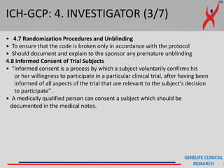 ICH-GCP: 4. INVESTIGATOR (3/7)
• 4.7 Randomization Procedures and Unblinding
• To ensure that the code is broken only in accordance with the protocol
• Should document and explain to the sponsor any premature unblinding
4.8 Informed Consent of Trial Subjects
• "Informed consent is a process by which a subject voluntarily confirms his
or her willingness to participate in a particular clinical trial, after having been
informed of all aspects of the trial that are relevant to the subject's decision
to participate” .
• A medically qualified person can consent a subject which should be
documented in the medical notes.
 