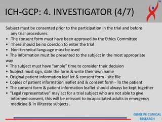 ICH-GCP: 4. INVESTIGATOR (4/7)
Subject must be consented prior to the participation in the trial and before
any trial procedures.
• The consent form must have been approved by the Ethics Committee
• There should be no coercion to enter the trial
• Non-technical language must be used
• The information must be presented to the subject in the most appropriate
way
• The subject must have “ample” time to consider their decision
• Subject must sign, date the form & write their own name
• Original patient information leaf let & consent form - site file
• Copies of patient information leaflet and & consent form - To the patient
• The consent form & patient information leaflet should always be kept together
• “Legal representative” may act for a trial subject who are not able to give
informed consent, this will be relevant to incapacitated adults in emergency
medicine & in illiterate subjects .
 
