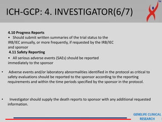 ICH-GCP: 4. INVESTIGATOR(6/7)
4.10 Progress Reports
• Should submit written summaries of the trial status to the
IRB/IEC annually, or more frequently, if requested by the IRB/IEC
and sponsor
4.11 Safety Reporting
• All serious adverse events (SAEs) should be reported
immediately to the sponsor
• Adverse events and/or laboratory abnormalities identified in the protocol as critical to
safety evaluations should be reported to the sponsor according to the reporting
requirements and within the time periods specified by the sponsor in the protocol.
• Investigator should supply the death reports to sponsor with any additional requested
information.
 