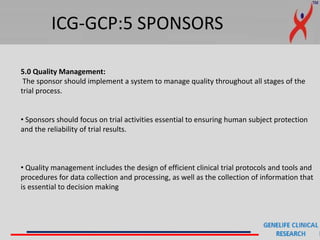 ICG-GCP:5 SPONSORS
5.0 Quality Management:
The sponsor should implement a system to manage quality throughout all stages of the
trial process.
• Sponsors should focus on trial activities essential to ensuring human subject protection
and the reliability of trial results.
• Quality management includes the design of efficient clinical trial protocols and tools and
procedures for data collection and processing, as well as the collection of information that
is essential to decision making
 
