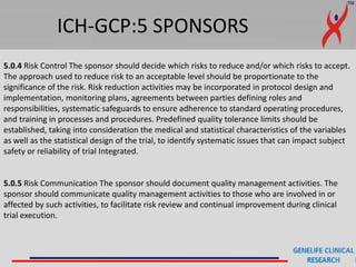 ICH-GCP:5 SPONSORS
5.0.4 Risk Control The sponsor should decide which risks to reduce and/or which risks to accept.
The approach used to reduce risk to an acceptable level should be proportionate to the
significance of the risk. Risk reduction activities may be incorporated in protocol design and
implementation, monitoring plans, agreements between parties defining roles and
responsibilities, systematic safeguards to ensure adherence to standard operating procedures,
and training in processes and procedures. Predefined quality tolerance limits should be
established, taking into consideration the medical and statistical characteristics of the variables
as well as the statistical design of the trial, to identify systematic issues that can impact subject
safety or reliability of trial Integrated.
5.0.5 Risk Communication The sponsor should document quality management activities. The
sponsor should communicate quality management activities to those who are involved in or
affected by such activities, to facilitate risk review and continual improvement during clinical
trial execution.
 