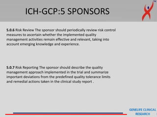 ICH-GCP:5 SPONSORS
5.0.6 Risk Review The sponsor should periodically review risk control
measures to ascertain whether the implemented quality
management activities remain effective and relevant, taking into
account emerging knowledge and experience.
5.0.7 Risk Reporting The sponsor should describe the quality
management approach implemented in the trial and summarize
important deviations from the predefined quality tolerance limits
and remedial actions taken in the clinical study report .
 