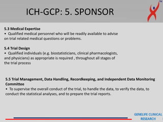 ICH-GCP: 5. SPONSOR
5.3 Medical Expertise
• Qualified medical personnel who will be readily available to advise
on trial related medical questions or problems.
5.4 Trial Design
• Qualified individuals (e.g. biostatisticians, clinical pharmacologists,
and physicians) as appropriate is required , throughout all stages of
the trial process
5.5 Trial Management, Data Handling, Recordkeeping, and Independent Data Monitoring
Committee
• To supervise the overall conduct of the trial, to handle the data, to verify the data, to
conduct the statistical analyses, and to prepare the trial reports.
 
