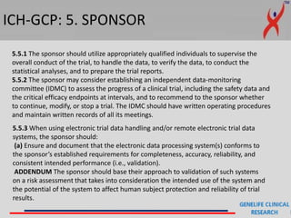 ICH-GCP: 5. SPONSOR
5.5.3 When using electronic trial data handling and/or remote electronic trial data
systems, the sponsor should:
(a) Ensure and document that the electronic data processing system(s) conforms to
the sponsor’s established requirements for completeness, accuracy, reliability, and
consistent intended performance (i.e., validation).
ADDENDUM The sponsor should base their approach to validation of such systems
on a risk assessment that takes into consideration the intended use of the system and
the potential of the system to affect human subject protection and reliability of trial
results.
5.5.1 The sponsor should utilize appropriately qualified individuals to supervise the
overall conduct of the trial, to handle the data, to verify the data, to conduct the
statistical analyses, and to prepare the trial reports.
5.5.2 The sponsor may consider establishing an independent data-monitoring
committee (IDMC) to assess the progress of a clinical trial, including the safety data and
the critical efficacy endpoints at intervals, and to recommend to the sponsor whether
to continue, modify, or stop a trial. The IDMC should have written operating procedures
and maintain written records of all its meetings.
 