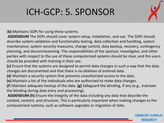 ICH-GCP: 5. SPONSOR
(b) Maintains SOPs for using these systems.
ADDENDUM The SOPs should cover system setup, installation, and use. The SOPs should
describe system validation and functionality testing, data collection and handling, system
maintenance, system security measures, change control, data backup, recovery, contingency
planning, and decommissioning. The responsibilities of the sponsor, investigator, and other
parties with respect to the use of these computerized systems should be clear, and the users
should be provided with training in their use.
(c) Ensure that the systems are designed to permit data changes in such a way that the data
changes are documented and that there is no deletion of entered data.
(d) Maintain a security system that prevents unauthorized access to the data.
(e) Maintain a list of the individuals who are authorized to make data changes.
(f) Maintain adequate backup of the data. (g) Safeguard the blinding, if any (e.g., maintain
the blinding during data entry and processing).
ADDENDUM (h) Ensure the integrity of the data including any data that describe the
context, content, and structure. This is particularly important when making changes to the
computerized systems, such as software upgrades or migration of data.
 