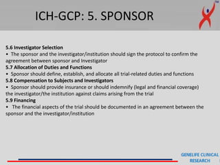 ICH-GCP: 5. SPONSOR
5.6 Investigator Selection
• The sponsor and the investigator/institution should sign the protocol to confirm the
agreement between sponsor and Investigator
5.7 Allocation of Duties and Functions
• Sponsor should define, establish, and allocate all trial-related duties and functions
5.8 Compensation to Subjects and Investigators
• Sponsor should provide insurance or should indemnify (legal and financial coverage)
the investigator/the institution against claims arising from the trial
5.9 Financing
• The financial aspects of the trial should be documented in an agreement between the
sponsor and the investigator/institution
 