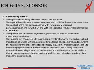 ICH-GCP: 5. SPONSOR
5.18 Monitoring Purpose:
• The rights and well-being of human subjects are protected.
• The reported trial data are accurate, complete, and verifiable from source documents.
• The conduct of the trial is in compliance with the currently approved
protocol/amendment(s), with GCP, and with the applicable regulatory requirement(s)
• ADDENDUM:
• The sponsor should develop a systematic, prioritized, risk-based approach to
monitoring clinical trials.
• The sponsor may choose on-site monitoring, a combination of on-site and centralized
monitoring, or, where justified, centralized monitoring. The sponsor should document
the rationale for the chosen monitoring strategy (e.g., in the monitoring plan). On-site
monitoring is performed at the sites at which the clinical trial is being conducted.
Centralized monitoring is a remote evaluation of accumulating data, performed in a
timely manner, supported by appropriately qualified and trained persons (e.g., data
managers, biostatisticians).
 