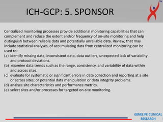 ICH-GCP: 5. SPONSOR
Centralized monitoring processes provide additional monitoring capabilities that can
complement and reduce the extent and/or frequency of on-site monitoring and help
distinguish between reliable data and potentially unreliable data. Review, that may
include statistical analyses, of accumulating data from centralized monitoring can be
used to:
(a) identify missing data, inconsistent data, data outliers, unexpected lack of variability
and protocol deviations.
(b) examine data trends such as the range, consistency, and variability of data within
and across sites.
(c) evaluate for systematic or significant errors in data collection and reporting at a site
or across sites; or potential data manipulation or data integrity problems.
(d) analyze site characteristics and performance metrics.
(e) select sites and/or processes for targeted on-site monitoring.
 