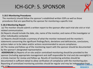 ICH-GCP: 5. SPONSOR
5.18.5 Monitoring Procedures
The monitor(s) should follow the sponsor’s established written SOPs as well as those
procedures that are specified by the sponsor for monitoring a specific trial.
5.18.6 Monitoring Report
(a) The monitor should submit a written report to the sponsor after each trial-site visit or trial-
related communication.
(b) Reports should include the date, site, name of the monitor, and name of the investigator or
other individual(s) contacted.
(c) Reports should include a summary of what the monitor reviewed and the monitor's
statements concerning the significant findings/facts, deviations and deficiencies, conclusions,
actions taken or to be taken and/or actions recommended to secure compliance.
(d) The review and follow-up of the monitoring report with the sponsor should be documented
by the sponsor’s designated representative.
ADDENDUM (e) Reports of on-site and/or centralized monitoring should be provided to the
sponsor (including appropriate management and staff responsible for trial and site oversight) in
a timely manner for review and follow up. Results of monitoring activities should be
documented in sufficient detail to allow verification of compliance with the monitoring plan.
Reporting of centralized monitoring activities should be regular and may be independent from
site visits.
 