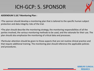 ICH-GCP: 5. SPONSOR
ADDENDUM 5.18.7 Monitoring Plan :
•The sponsor should develop a monitoring plan that is tailored to the specific human subject
protection and data integrity risks of the trial.
•The plan should describe the monitoring strategy, the monitoring responsibilities of all the
parties involved, the various monitoring methods to be used, and the rationale for their use. The
plan should also emphasize the monitoring of critical data and processes.
•Particular attention should be given to those aspects that are not routine clinical practice and
that require additional training. The monitoring plan should reference the applicable policies
and procedures.
 