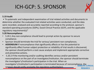 ICH-GCP: 5. SPONSOR
5.19 Audit
• “A systematic and independent examination of trial related activities and documents to
determine whether the evaluated trial related activities were conducted, and the data
were recorded, analysed and accurately reported according to the protocol, sponsor's
standard operating procedures (SOPs), Good Clinical Practice (GCP), and the applicable
regulatory requirement(s)“
5.20 Noncompliance
• 5.20.1 Any non-compliance should lead to prompt action by sponsor to secure
compliance.
• Sponsor should terminate the trial for serious/ persistent non-compliances.
• ADDENDUM If noncompliance that significantly affects or has the potential to
significantly affect human subject protection or reliability of trial results is discovered,
the sponsor should perform a root cause analysis and implement appropriate corrective
and preventive actions.
• 5.20.2 If the monitoring and/or auditing identifies serious and/or persistent
noncompliance on the part of an investigator/institution, the sponsor should terminate
the investigator's/institution’s participation in the trial. When an
investigator's/institution’s participation is terminated because of noncompliance, the
sponsor should notify promptly the regulatory authority(ies).
 