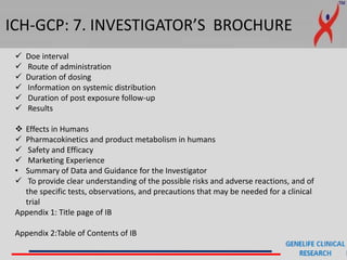 ICH-GCP: 7. INVESTIGATOR’S BROCHURE
 Doe interval
 Route of administration
 Duration of dosing
 Information on systemic distribution
 Duration of post exposure follow-up
 Results
 Effects in Humans
 Pharmacokinetics and product metabolism in humans
 Safety and Efficacy
 Marketing Experience
• Summary of Data and Guidance for the Investigator
 To provide clear understanding of the possible risks and adverse reactions, and of
the specific tests, observations, and precautions that may be needed for a clinical
trial
Appendix 1: Title page of IB
Appendix 2:Table of Contents of IB
 