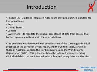 Introduction
•This ICH GCP Guideline Integrated Addendum provides a unified standard for
European Union
• Japan
• United States
• Canada
• Switzerland , to facilitate the mutual acceptance of data from clinical trials
by the regulatory authorities in these jurisdictions.
•The guideline was developed with consideration of the current good clinical
practices of the European Union, Japan, and the United States, as well as
those of Australia, Canada, the Nordic countries and the World Health
Organization (WHO). This guideline should be followed when generating
clinical trial data that are intended to be submitted to regulatory authorities.
 