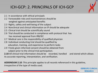 ICH-GCP: 2. PRINCIPALS OF ICH-GCP
2.1 In accordance with ethical principals
2.2 Foreseeable risks and inconveniences should be
weighed against anticipated benefits
2.3 Rights, safety and well-being of the subject
2.4 Nonclinical and clinical information on IP should be adequate
2.5 Clinical trial should be scientifically sound
2.6 Trial should be conducted in compliance with protocol that has
has received approval from IRB/IEC
2.7 Medical care is the responsibility of qualified physician
2.8 Individual conducting trial should be qualified by
education, training, and experience to perform tasks
2.9 Freely given informed consent should be obtained from
subject prior to the clinical trial participation.
2.10 All clinical trial information should be recorded, handled and stored which allows
its accurate reporting, interpretation, and verification.
ADDENDUM 2.10 :This principle applies to all records referenced in this guideline,
irrespective of the type of media used.
 