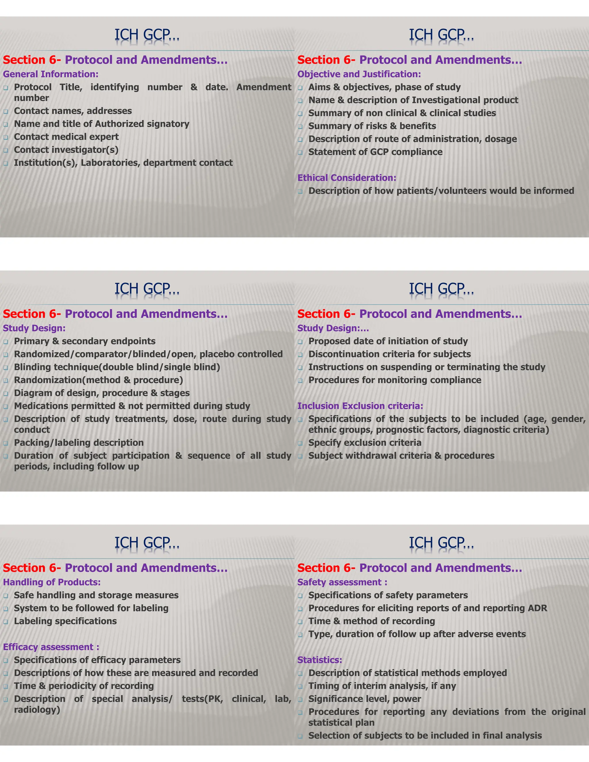 Section 6- Protocol and Amendments…
General Information:
 Protocol Title, identifying number & date. Amendment
number
 Contact names, addresses
 Name and title of Authorized signatory
 Contact medical expert
 Contact investigator(s)
 Institution(s), Laboratories, department contact
ICH GCP…
Section 6- Protocol and Amendments…
Objective and Justification:
 Aims & objectives, phase of study
 Name & description of Investigational product
 Summary of non clinical & clinical studies
 Summary of risks & benefits
 Description of route of administration, dosage
 Statement of GCP compliance
Ethical Consideration:
 Description of how patients/volunteers would be informed
ICH GCP…
Section 6- Protocol and Amendments…
Study Design:
 Primary & secondary endpoints
 Randomized/comparator/blinded/open, placebo controlled
 Blinding technique(double blind/single blind)
 Randomization(method & procedure)
 Diagram of design, procedure & stages
 Medications permitted & not permitted during study
 Description of study treatments, dose, route during study
conduct
 Packing/labeling description
 Duration of subject participation & sequence of all study
periods, including follow up
ICH GCP…
Section 6- Protocol and Amendments…
Study Design:…
 Proposed date of initiation of study
 Discontinuation criteria for subjects
 Instructions on suspending or terminating the study
 Procedures for monitoring compliance
Inclusion Exclusion criteria:
 Specifications of the subjects to be included (age, gender,
ethnic groups, prognostic factors, diagnostic criteria)
 Specify exclusion criteria
 Subject withdrawal criteria & procedures
ICH GCP…
Section 6- Protocol and Amendments…
Handling of Products:
 Safe handling and storage measures
 System to be followed for labeling
 Labeling specifications
Efficacy assessment :
 Specifications of efficacy parameters
 Descriptions of how these are measured and recorded
 Time & periodicity of recording
 Description of special analysis/ tests(PK, clinical, lab,
radiology)
ICH GCP…
Section 6- Protocol and Amendments…
Safety assessment :
 Specifications of safety parameters
 Procedures for eliciting reports of and reporting ADR
 Time & method of recording
 Type, duration of follow up after adverse events
Statistics:
 Description of statistical methods employed
 Timing of interim analysis, if any
 Significance level, power
 Procedures for reporting any deviations from the original
statistical plan
 Selection of subjects to be included in final analysis
ICH GCP…
 