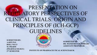 PRESENTATION ON
REGULATORY PERSPECTIVES OF
CLINICAL TRIALS: ORIGIN AND
PRINCIPLES OF (ICH-GCP)
GUIDELINES
SUBMITTED BY-
AARTI PAL
ROLL NO:13
M. PHARM
(PHARMACOLOGY)
2nd SEMESTER
SUBMITTED TO-
DR. MANJUSHA CHAUDHARY
ASSISTANT PROFESSOR
INSTITUTE OF PHARMACEUTICAL SCIENCES,KUK
 