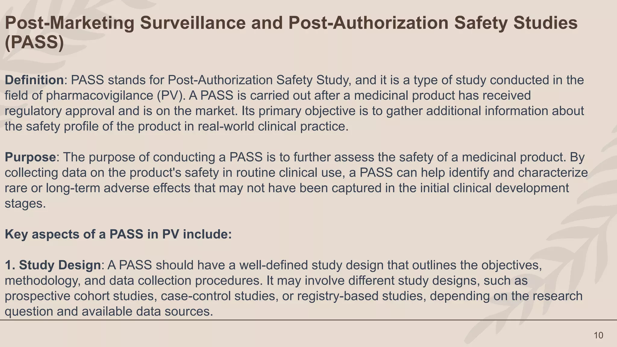 10
Post-Marketing Surveillance and Post-Authorization Safety Studies
(PASS)
Definition: PASS stands for Post-Authorization Safety Study, and it is a type of study conducted in the
field of pharmacovigilance (PV). A PASS is carried out after a medicinal product has received
regulatory approval and is on the market. Its primary objective is to gather additional information about
the safety profile of the product in real-world clinical practice.
Purpose: The purpose of conducting a PASS is to further assess the safety of a medicinal product. By
collecting data on the product's safety in routine clinical use, a PASS can help identify and characterize
rare or long-term adverse effects that may not have been captured in the initial clinical development
stages.
Key aspects of a PASS in PV include:
1. Study Design: A PASS should have a well-defined study design that outlines the objectives,
methodology, and data collection procedures. It may involve different study designs, such as
prospective cohort studies, case-control studies, or registry-based studies, depending on the research
question and available data sources.
 