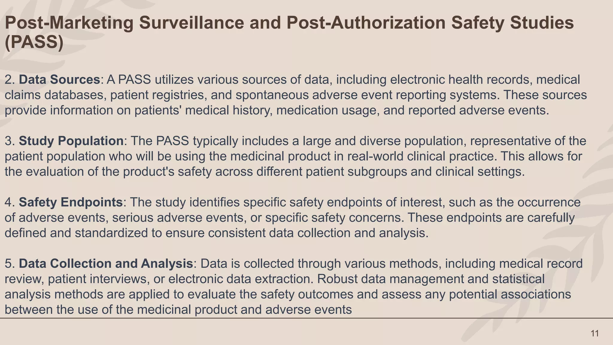 11
Post-Marketing Surveillance and Post-Authorization Safety Studies
(PASS)
2. Data Sources: A PASS utilizes various sources of data, including electronic health records, medical
claims databases, patient registries, and spontaneous adverse event reporting systems. These sources
provide information on patients' medical history, medication usage, and reported adverse events.
3. Study Population: The PASS typically includes a large and diverse population, representative of the
patient population who will be using the medicinal product in real-world clinical practice. This allows for
the evaluation of the product's safety across different patient subgroups and clinical settings.
4. Safety Endpoints: The study identifies specific safety endpoints of interest, such as the occurrence
of adverse events, serious adverse events, or specific safety concerns. These endpoints are carefully
defined and standardized to ensure consistent data collection and analysis.
5. Data Collection and Analysis: Data is collected through various methods, including medical record
review, patient interviews, or electronic data extraction. Robust data management and statistical
analysis methods are applied to evaluate the safety outcomes and assess any potential associations
between the use of the medicinal product and adverse events
 