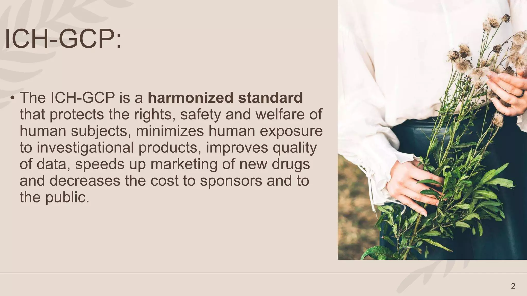 2
ICH-GCP:
• The ICH-GCP is a harmonized standard
that protects the rights, safety and welfare of
human subjects, minimizes human exposure
to investigational products, improves quality
of data, speeds up marketing of new drugs
and decreases the cost to sponsors and to
the public.
 