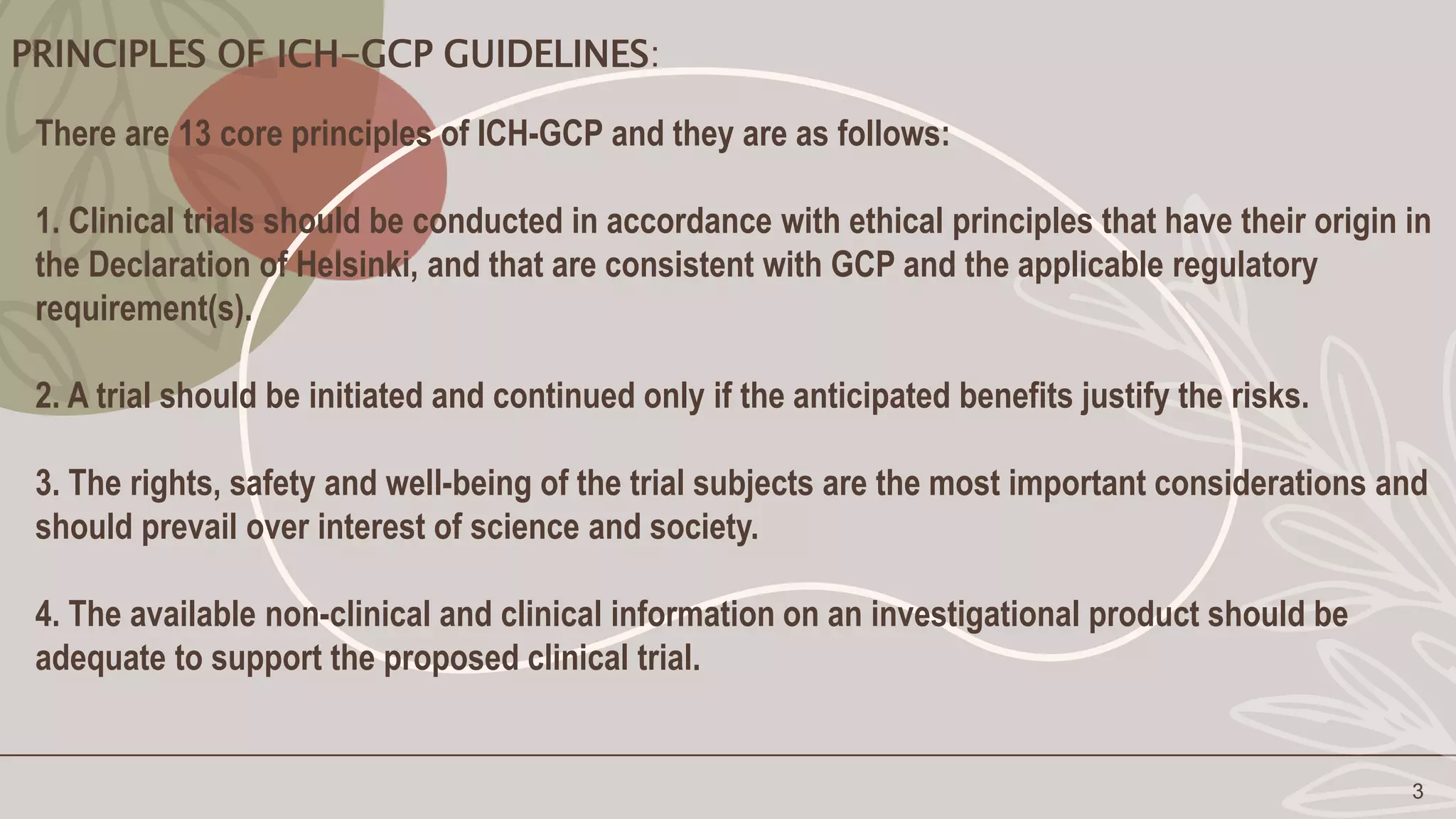 PRINCIPLES OF ICH-GCP GUIDELINES:
3
There are 13 core principles of ICH-GCP and they are as follows:
1. Clinical trials should be conducted in accordance with ethical principles that have their origin in
the Declaration of Helsinki, and that are consistent with GCP and the applicable regulatory
requirement(s).
2. A trial should be initiated and continued only if the anticipated benefits justify the risks.
3. The rights, safety and well-being of the trial subjects are the most important considerations and
should prevail over interest of science and society.
4. The available non-clinical and clinical information on an investigational product should be
adequate to support the proposed clinical trial.
 