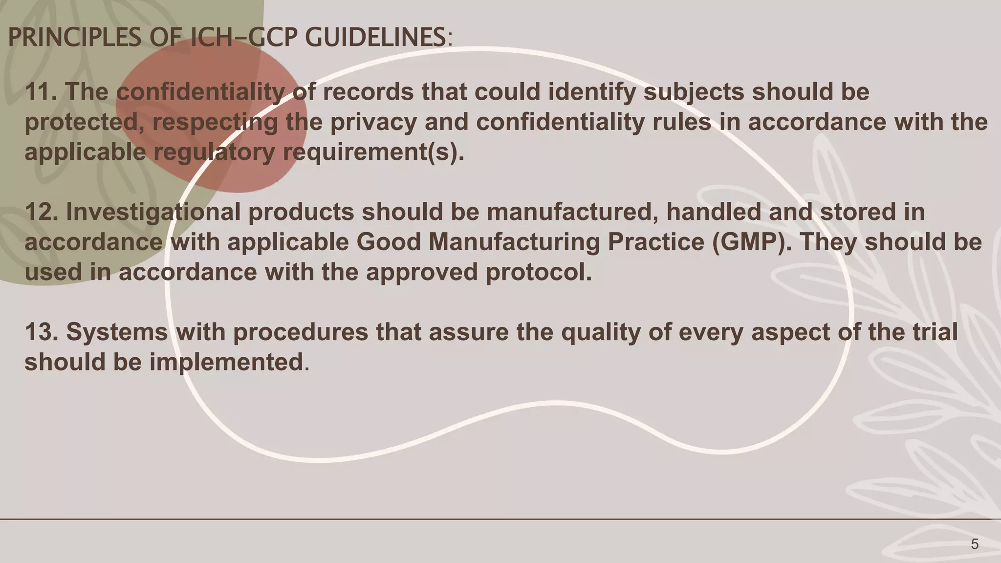 PRINCIPLES OF ICH-GCP GUIDELINES:
5
11. The confidentiality of records that could identify subjects should be
protected, respecting the privacy and confidentiality rules in accordance with the
applicable regulatory requirement(s).
12. Investigational products should be manufactured, handled and stored in
accordance with applicable Good Manufacturing Practice (GMP). They should be
used in accordance with the approved protocol.
13. Systems with procedures that assure the quality of every aspect of the trial
should be implemented.
 