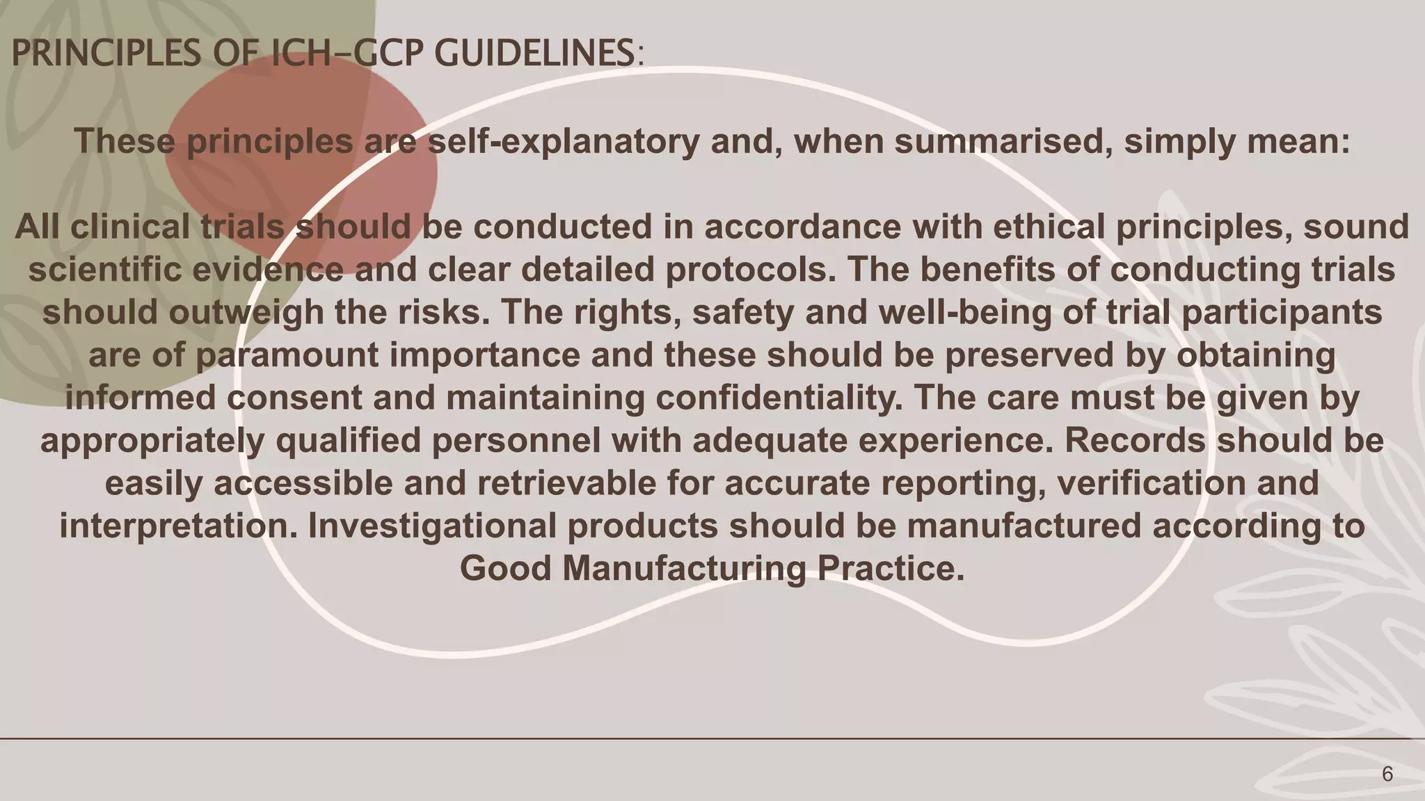 PRINCIPLES OF ICH-GCP GUIDELINES:
6
These principles are self-explanatory and, when summarised, simply mean:
All clinical trials should be conducted in accordance with ethical principles, sound
scientific evidence and clear detailed protocols. The benefits of conducting trials
should outweigh the risks. The rights, safety and well-being of trial participants
are of paramount importance and these should be preserved by obtaining
informed consent and maintaining confidentiality. The care must be given by
appropriately qualified personnel with adequate experience. Records should be
easily accessible and retrievable for accurate reporting, verification and
interpretation. Investigational products should be manufactured according to
Good Manufacturing Practice.
 