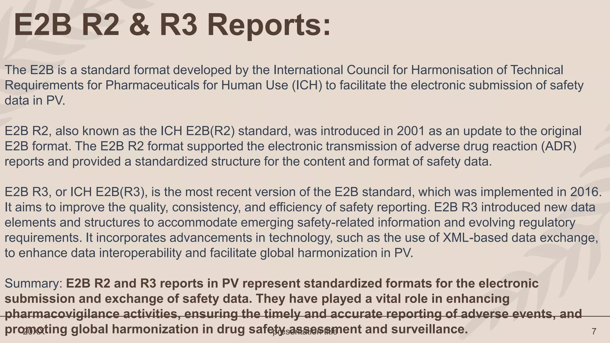 20XX presentation title 7
E2B R2 & R3 Reports:
The E2B is a standard format developed by the International Council for Harmonisation of Technical
Requirements for Pharmaceuticals for Human Use (ICH) to facilitate the electronic submission of safety
data in PV.
E2B R2, also known as the ICH E2B(R2) standard, was introduced in 2001 as an update to the original
E2B format. The E2B R2 format supported the electronic transmission of adverse drug reaction (ADR)
reports and provided a standardized structure for the content and format of safety data.
E2B R3, or ICH E2B(R3), is the most recent version of the E2B standard, which was implemented in 2016.
It aims to improve the quality, consistency, and efficiency of safety reporting. E2B R3 introduced new data
elements and structures to accommodate emerging safety-related information and evolving regulatory
requirements. It incorporates advancements in technology, such as the use of XML-based data exchange,
to enhance data interoperability and facilitate global harmonization in PV.
Summary: E2B R2 and R3 reports in PV represent standardized formats for the electronic
submission and exchange of safety data. They have played a vital role in enhancing
pharmacovigilance activities, ensuring the timely and accurate reporting of adverse events, and
promoting global harmonization in drug safety assessment and surveillance.
 