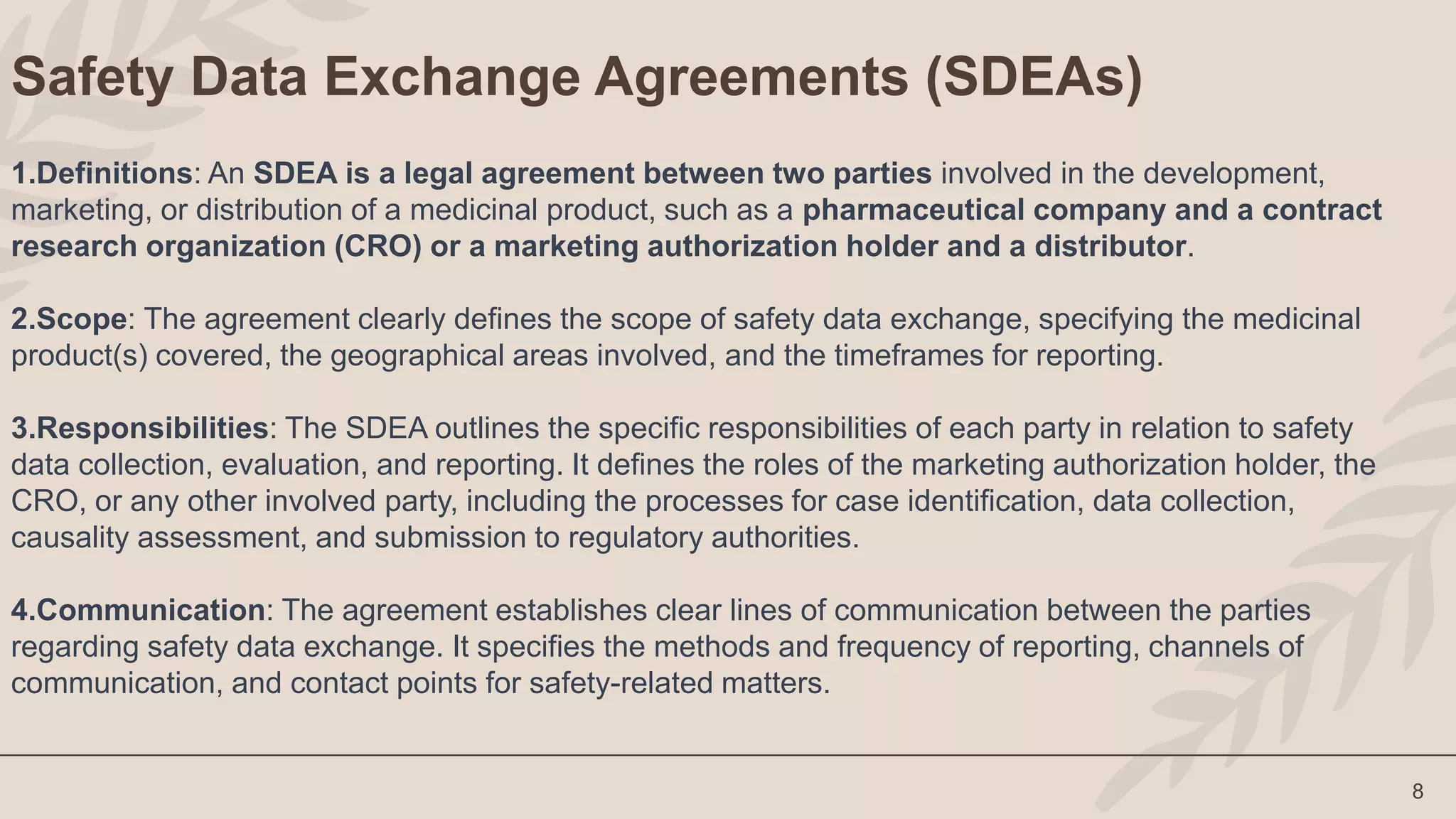 8
Safety Data Exchange Agreements (SDEAs)
1.Definitions: An SDEA is a legal agreement between two parties involved in the development,
marketing, or distribution of a medicinal product, such as a pharmaceutical company and a contract
research organization (CRO) or a marketing authorization holder and a distributor.
2.Scope: The agreement clearly defines the scope of safety data exchange, specifying the medicinal
product(s) covered, the geographical areas involved, and the timeframes for reporting.
3.Responsibilities: The SDEA outlines the specific responsibilities of each party in relation to safety
data collection, evaluation, and reporting. It defines the roles of the marketing authorization holder, the
CRO, or any other involved party, including the processes for case identification, data collection,
causality assessment, and submission to regulatory authorities.
4.Communication: The agreement establishes clear lines of communication between the parties
regarding safety data exchange. It specifies the methods and frequency of reporting, channels of
communication, and contact points for safety-related matters.
 
