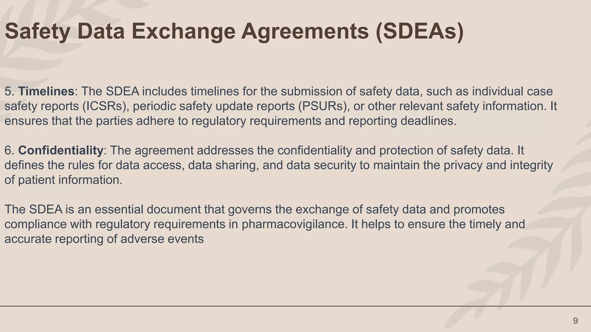 9
Safety Data Exchange Agreements (SDEAs)
5. Timelines: The SDEA includes timelines for the submission of safety data, such as individual case
safety reports (ICSRs), periodic safety update reports (PSURs), or other relevant safety information. It
ensures that the parties adhere to regulatory requirements and reporting deadlines.
6. Confidentiality: The agreement addresses the confidentiality and protection of safety data. It
defines the rules for data access, data sharing, and data security to maintain the privacy and integrity
of patient information.
The SDEA is an essential document that governs the exchange of safety data and promotes
compliance with regulatory requirements in pharmacovigilance. It helps to ensure the timely and
accurate reporting of adverse events
 