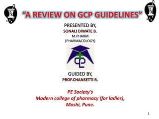“A REVIEW ON GCP GUIDELINES”
PRESENTED BY,
SONALI DIWATE B.
M.PHARM
(PHARMACOLOGY)
GUIDED BY,
PROF.CHANSETTI R.
PE Society’s
Modern college of pharmacy (for ladies),
Moshi, Pune.
1
 