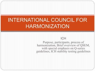 ICH
Purpose, participants, process of
harmonization, Brief overview of QSEM,
with special emphasis on Q-series
guidelines, ICH stability testing guidelines
INTERNATIONAL COUNCIL FOR
HARMONIZATION
 