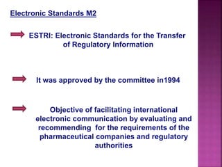 Electronic Standards M2
ESTRI: Electronic Standards for the Transfer
of Regulatory Information
It was approved by the committee in1994
Objective of facilitating international
electronic communication by evaluating and
recommending for the requirements of the
pharmaceutical companies and regulatory
authorities
 