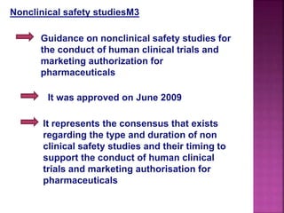 Nonclinical safety studiesM3
Guidance on nonclinical safety studies for
the conduct of human clinical trials and
marketing authorization for
pharmaceuticals
It was approved on June 2009
It represents the consensus that exists
regarding the type and duration of non
clinical safety studies and their timing to
support the conduct of human clinical
trials and marketing authorisation for
pharmaceuticals
 