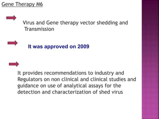 Gene Therapy M6
It was approved on 2009
Virus and Gene therapy vector shedding and
Transmission
It provides recommendations to industry and
Regulators on non clinical and clinical studies and
guidance on use of analytical assays for the
detection and characterization of shed virus
 