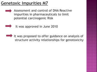 Genetoxic Impurities M7
Assessment and control of DNA Reactive
impurities in pharmaceuticals to limit
potential carcinogenic Risk
It was approved in June 2010
It was proposed to offer guidance on analysis of
structure activity relationships for genotoxicity
 